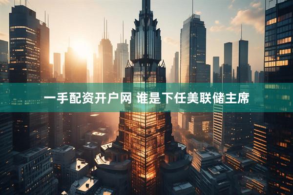 一手配资开户网 谁是下任美联储主席