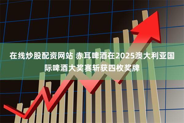 在线炒股配资网站 赤耳啤酒在2025澳大利亚国际啤酒大奖赛斩获四枚奖牌