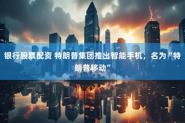 银行股票配资 特朗普集团推出智能手机，名为“特朗普移动”