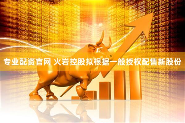 专业配资官网 火岩控股拟根据一般授权配售新股份