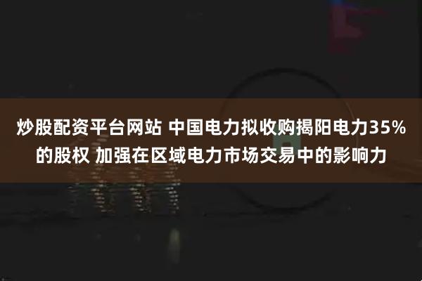炒股配资平台网站 中国电力拟收购揭阳电力35%的股权 加强在区域电力市场交易中的影响力