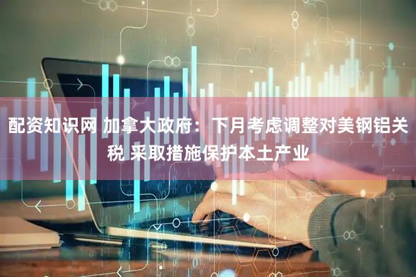 配资知识网 加拿大政府：下月考虑调整对美钢铝关税 采取措施保护本土产业