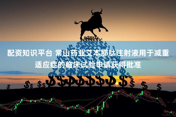 配资知识平台 常山药业艾本那肽注射液用于减重适应症的临床试验申请获得批准
