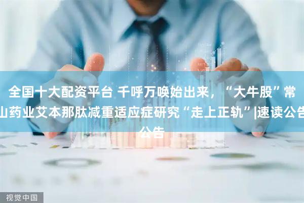 全国十大配资平台 千呼万唤始出来，“大牛股”常山药业艾本那肽减重适应症研究“走上正轨”|速读公告