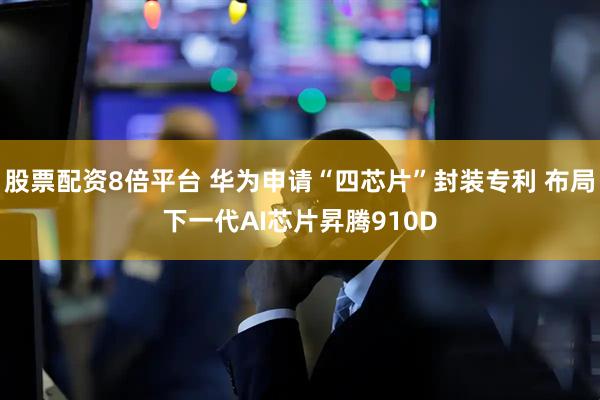股票配资8倍平台 华为申请“四芯片”封装专利 布局下一代AI芯片昇腾910D