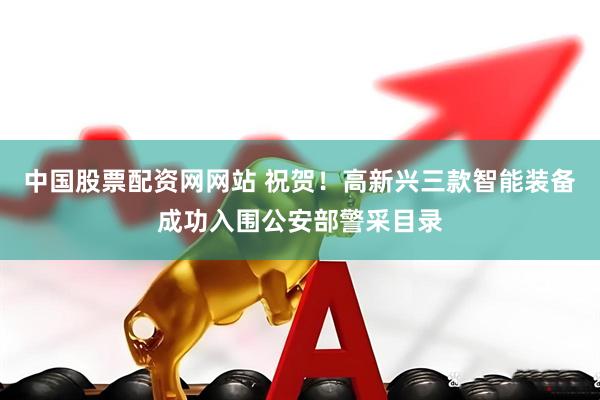 中国股票配资网网站 祝贺！高新兴三款智能装备成功入围公安部警采目录
