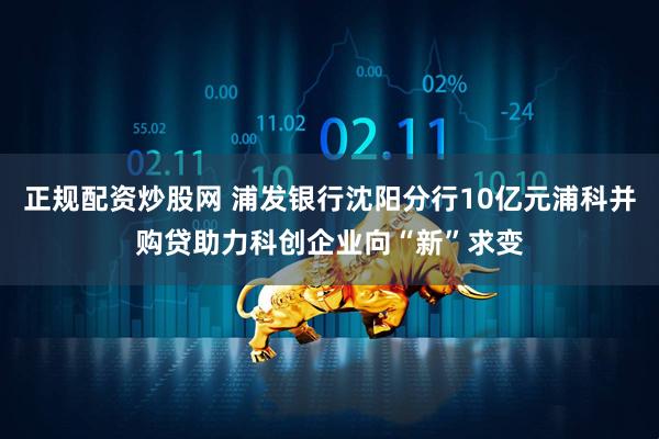 正规配资炒股网 浦发银行沈阳分行10亿元浦科并购贷助力科创企业向“新”求变