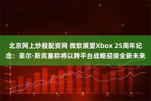 北京网上炒股配资网 微软展望Xbox 25周年纪念：菲尔·斯宾塞称将以跨平台战略迎接全新未来