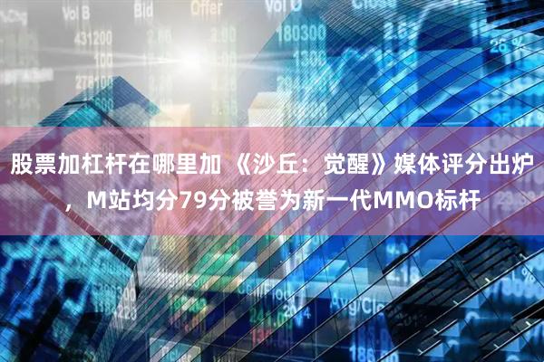 股票加杠杆在哪里加 《沙丘：觉醒》媒体评分出炉，M站均分79分被誉为新一代MMO标杆