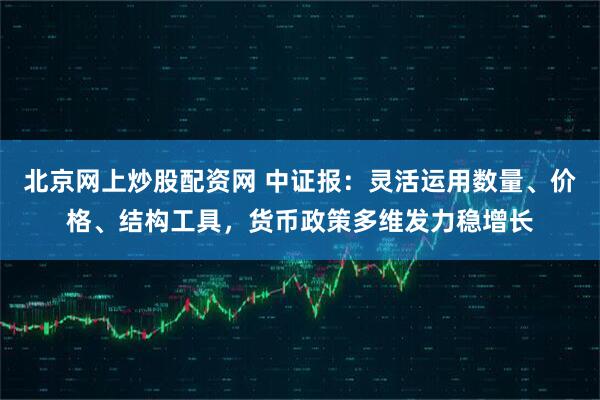 北京网上炒股配资网 中证报：灵活运用数量、价格、结构工具，货币政策多维发力稳增长