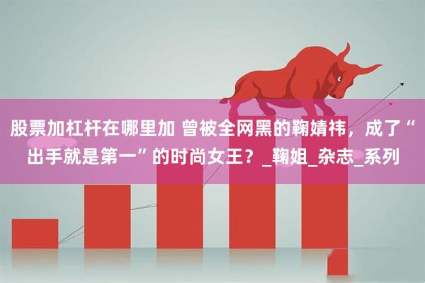 股票加杠杆在哪里加 曾被全网黑的鞠婧祎，成了“出手就是第一”的时尚女王？_鞠姐_杂志_系列