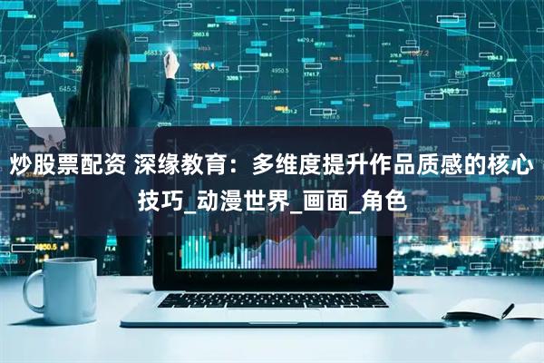 炒股票配资 深缘教育：多维度提升作品质感的核心技巧_动漫世界_画面_角色
