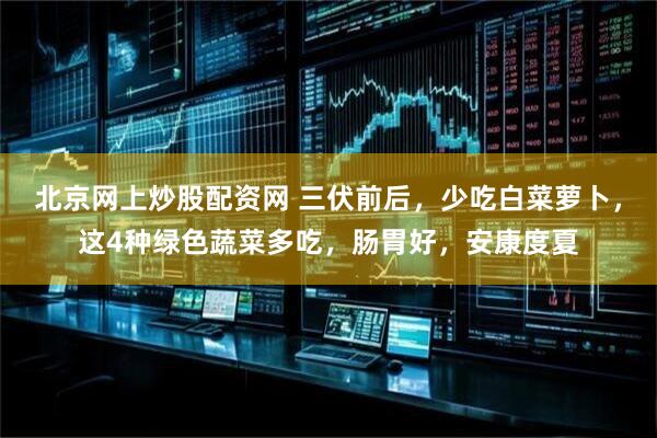 北京网上炒股配资网 三伏前后，少吃白菜萝卜，这4种绿色蔬菜多吃，肠胃好，安康度夏