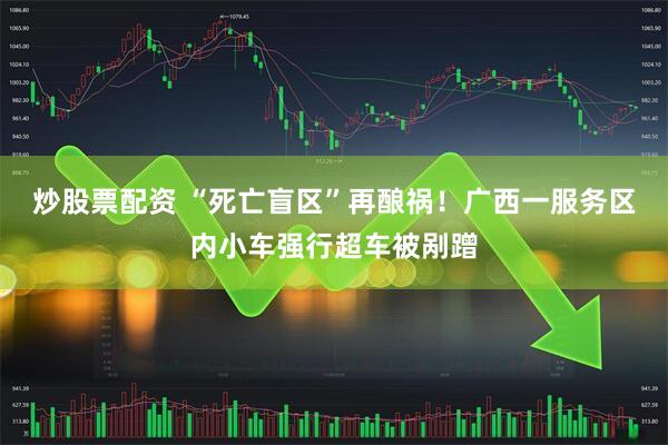 炒股票配资 “死亡盲区”再酿祸！广西一服务区内小车强行超车被剐蹭