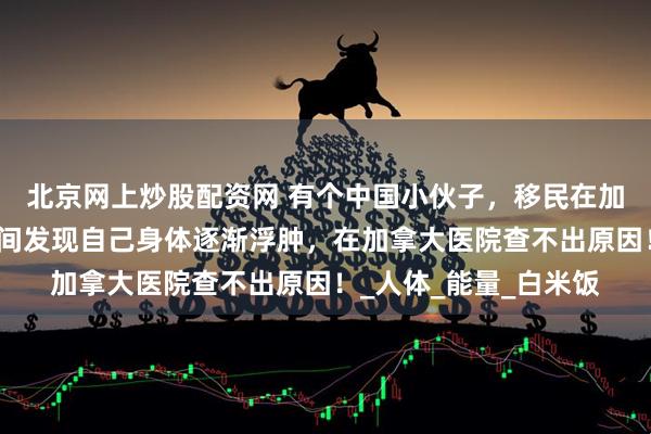 北京网上炒股配资网 有个中国小伙子,移民在加拿大生活。有一段时间发现自己身体逐渐浮肿,在加拿大医院查不出原因!_人体_能量_白米饭