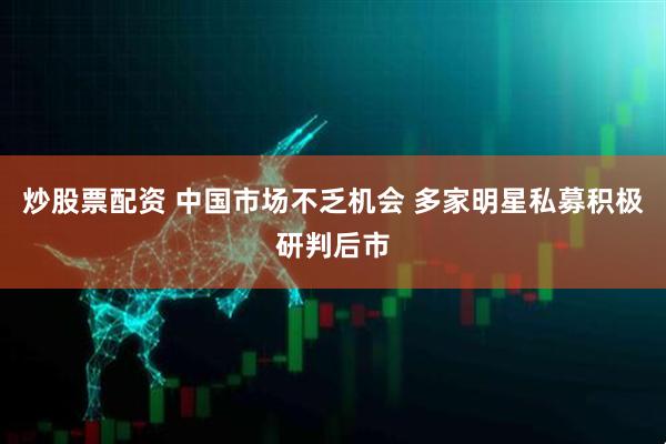 炒股票配资 中国市场不乏机会 多家明星私募积极研判后市