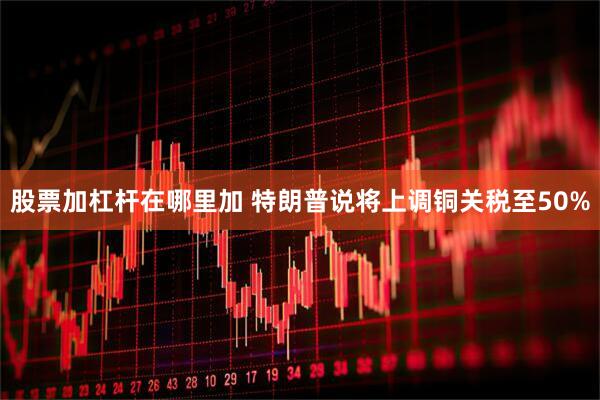 股票加杠杆在哪里加 特朗普说将上调铜关税至50%