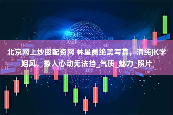 北京网上炒股配资网 林星阑绝美写真，清纯JK学姐风，撩人心动无法挡_气质_魅力_照片