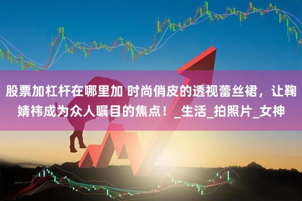 股票加杠杆在哪里加 时尚俏皮的透视蕾丝裙，让鞠婧祎成为众人瞩目的焦点！_生活_拍照片_女神