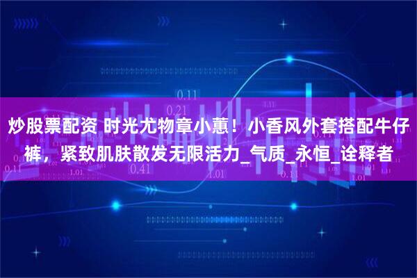 炒股票配资 时光尤物章小蕙！小香风外套搭配牛仔裤，紧致肌肤散发无限活力_气质_永恒_诠释者