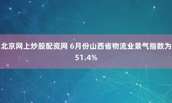 北京网上炒股配资网 6月份山西省物流业景气指数为51.4%