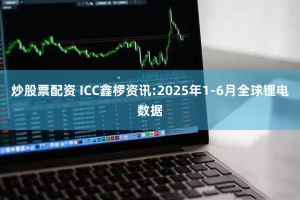 炒股票配资 ICC鑫椤资讯:2025年1-6月全球锂电数据
