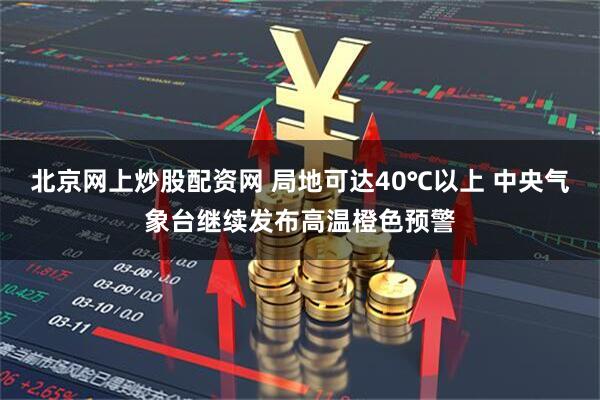 北京网上炒股配资网 局地可达40℃以上 中央气象台继续发布高温橙色预警