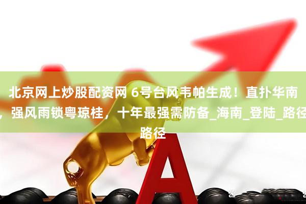 北京网上炒股配资网 6号台风韦帕生成！直扑华南，强风雨锁粤琼桂，十年最强需防备_海南_登陆_路径