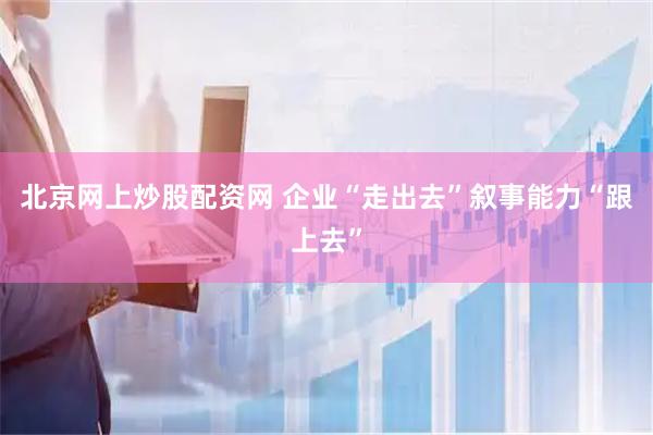 北京网上炒股配资网 企业“走出去”叙事能力“跟上去”