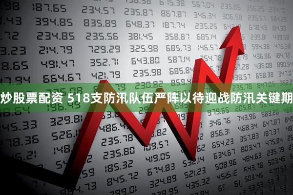 炒股票配资 518支防汛队伍严阵以待迎战防汛关键期
