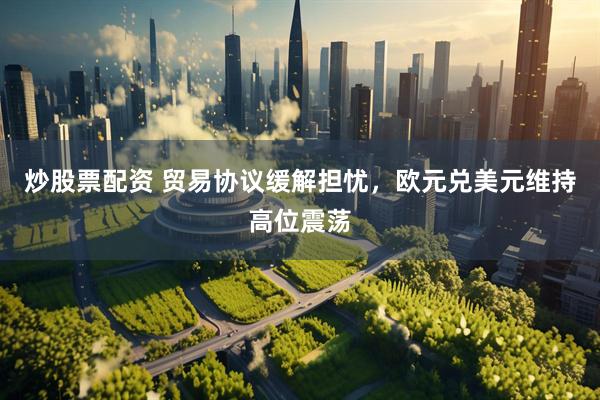 炒股票配资 贸易协议缓解担忧，欧元兑美元维持高位震荡