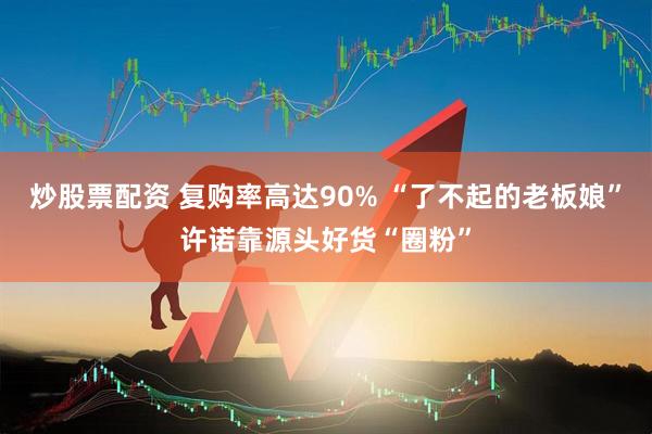 炒股票配资 复购率高达90% “了不起的老板娘”许诺靠源头好货“圈粉”