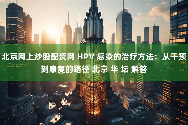 北京网上炒股配资网 HPV 感染的治疗方法：从干预到康复的路径 北京 华 坛 解答