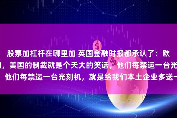 股票加杠杆在哪里加 英国金融时报都承认了：欧洲至少20年离不开我们，美国的制裁就是个天大的笑话，他们每禁运一台光刻机，就是给我们本土企业多送一份订单