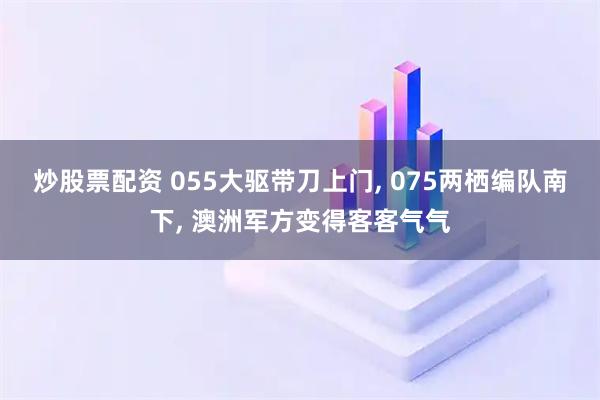 炒股票配资 055大驱带刀上门, 075两栖编队南下, 澳洲军方变得客客气气