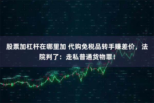 股票加杠杆在哪里加 代购免税品转手赚差价,法院判了:走私普通货物罪!