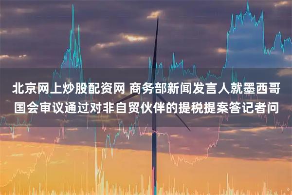 北京网上炒股配资网 商务部新闻发言人就墨西哥国会审议通过对非自贸伙伴的提税提案答记者问