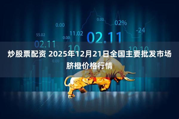炒股票配资 2025年12月21日全国主要批发市场脐橙价格行情