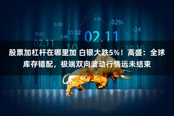 股票加杠杆在哪里加 白银大跌5%！高盛：全球库存错配，极端双向波动行情远未结束