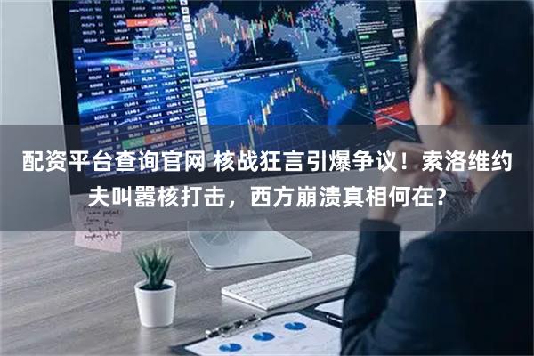 配资平台查询官网 核战狂言引爆争议！索洛维约夫叫嚣核打击，西方崩溃真相何在？