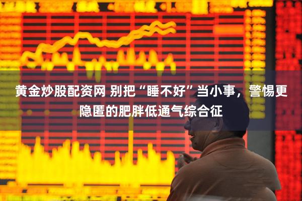 黄金炒股配资网 别把“睡不好”当小事,警惕更隐匿的肥胖低通气综合征