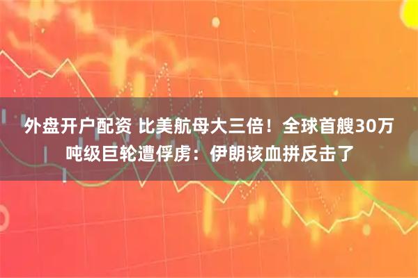 外盘开户配资 比美航母大三倍！全球首艘30万吨级巨轮遭俘虏：伊朗该血拼反击了