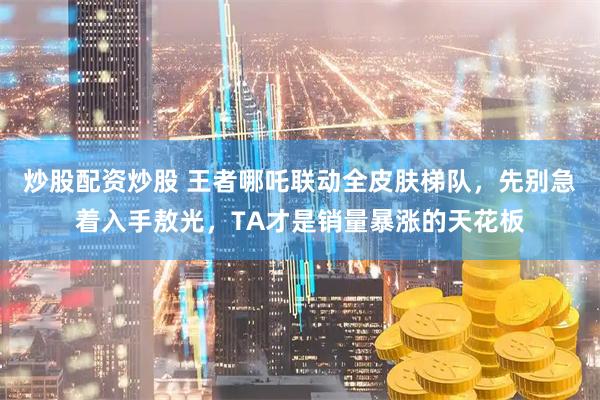炒股配资炒股 王者哪吒联动全皮肤梯队，先别急着入手敖光，TA才是销量暴涨的天花板