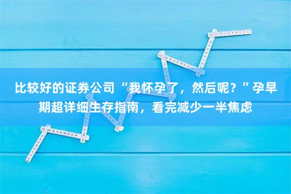 比较好的证券公司 “我怀孕了，然后呢？”孕早期超详细生存指南，看完减少一半焦虑