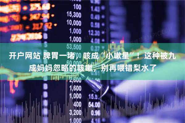 开户网站 脾胃一堵，咳成“小嗽星”！这种被九成妈妈忽略的咳嗽，别再喂错梨水了