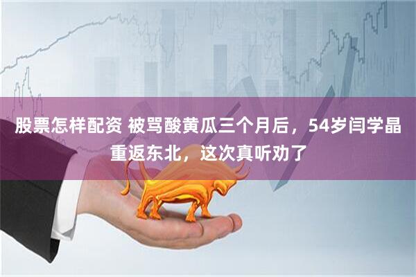 股票怎样配资 被骂酸黄瓜三个月后，54岁闫学晶重返东北，这次真听劝了