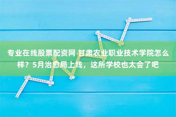 专业在线股票配资网 甘肃农业职业技术学院怎么样？5月治愈局上线，这所学校也太会了吧