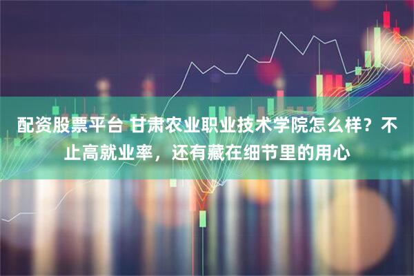 配资股票平台 甘肃农业职业技术学院怎么样？不止高就业率，还有藏在细节里的用心