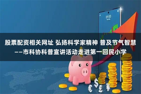 股票配资相关网址 弘扬科学家精神 普及节气智慧——市科协科普宣讲活动走进第一回民小学