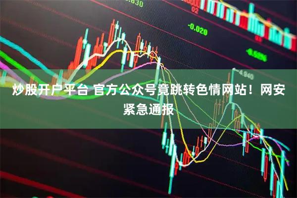 炒股开户平台 官方公众号竟跳转色情网站！网安紧急通报